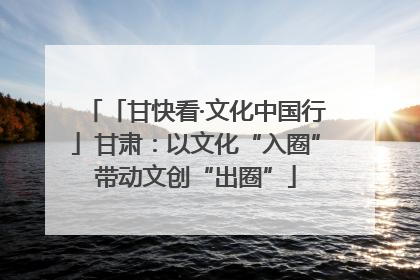 「甘快看·文化中国行」甘肃：以文化“入圈”带动文创“出圈”