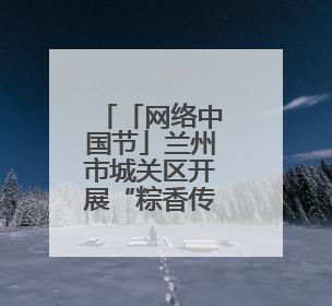「网络中国节」兰州市城关区开展“粽香传情 共庆端午”系列主题活动