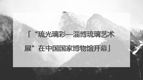“琉光璃彩—淄博琉璃艺术展”在中国国家博物馆开幕