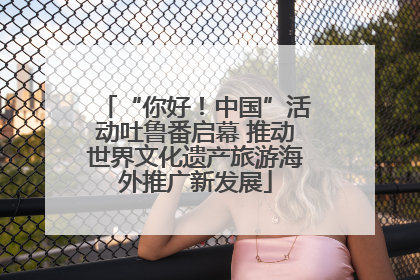 “你好！中国”活动吐鲁番启幕 推动世界文化遗产旅游海外推广新发展