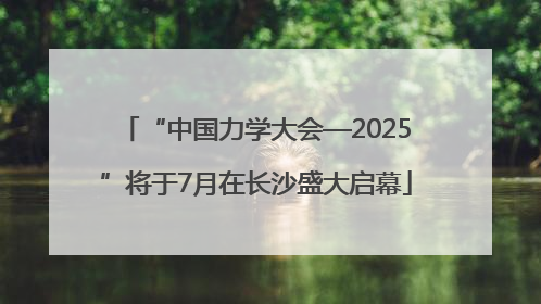 “中国力学大会—2025”将于7月在长沙盛大启幕