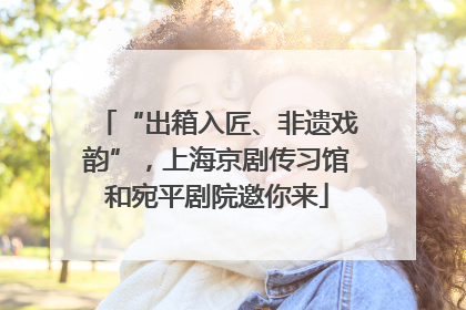 “出箱入匠、非遗戏韵”，上海京剧传习馆和宛平剧院邀你来