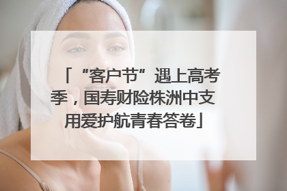 “客户节”遇上高考季，国寿财险株洲中支用爱护航青春答卷