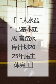 “大水盆”已基本建成 官路水库计划2025年底主体完工