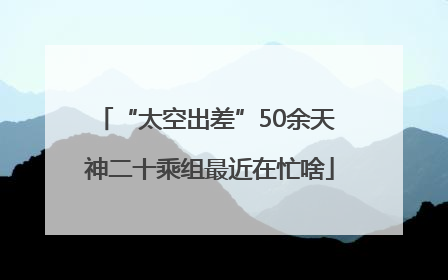 “太空出差”50余天 神二十乘组最近在忙啥