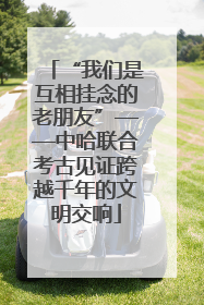 “我们是互相挂念的老朋友”——中哈联合考古见证跨越千年的文明交响