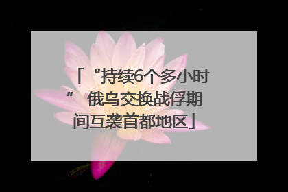 “持续6个多小时” 俄乌交换战俘期间互袭首都地区