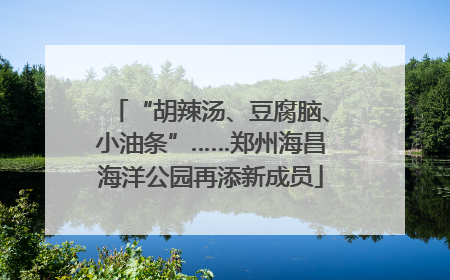 “胡辣汤、豆腐脑、小油条”……郑州海昌海洋公园再添新成员