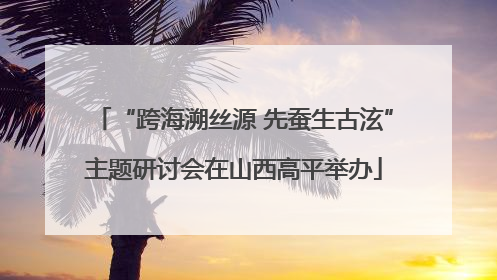 “跨海溯丝源 先蚕生古泫”主题研讨会在山西高平举办