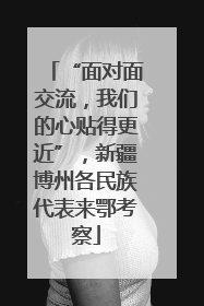 “面对面交流，我们的心贴得更近”，新疆博州各民族代表来鄂考察