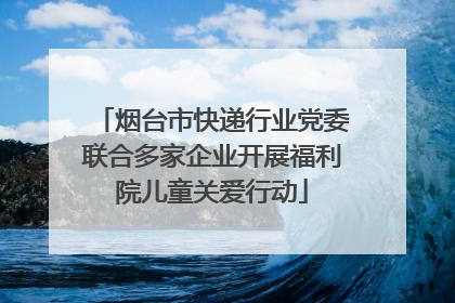 烟台市快递行业党委联合多家企业开展福利院儿童关爱行动