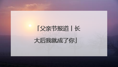 父亲节报道丨长大后我就成了你