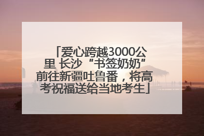 爱心跨越3000公里 长沙“书签奶奶”前往新疆吐鲁番，将高考祝福送给当地考生