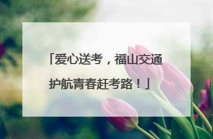 爱心送考，福山交通护航青春赶考路！