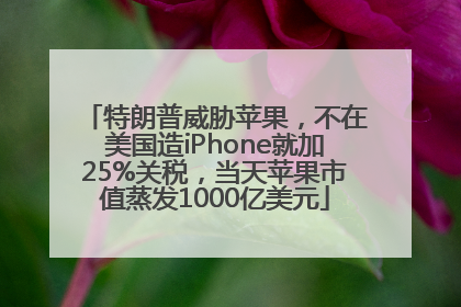 特朗普威胁苹果，不在美国造iPhone就加25%关税，当天苹果市值蒸发1000亿美元