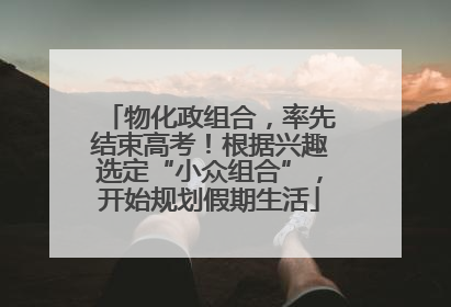 物化政组合，率先结束高考！根据兴趣选定“小众组合”，开始规划假期生活