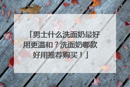 男士什么洗面奶最好用更温和？洗面奶哪款好用推荐购买！