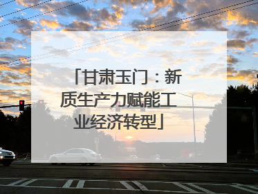 甘肃玉门：新质生产力赋能工业经济转型