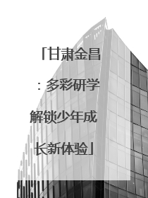 甘肃金昌：多彩研学解锁少年成长新体验