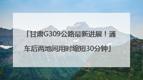 甘肃G309公路最新进展！通车后两地间用时缩短30分钟