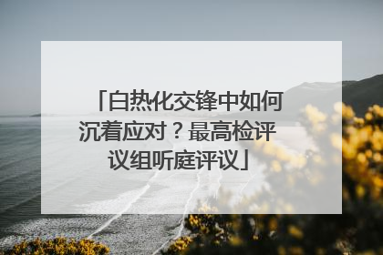 白热化交锋中如何沉着应对？最高检评议组听庭评议