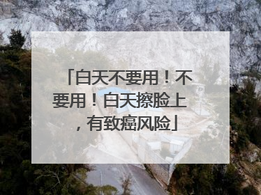 白天不要用！不要用！白天擦脸上，有致癌风险