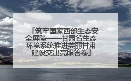 筑牢国家西部生态安全屏障——甘肃省生态环境系统推进美丽甘肃建设交出亮眼答卷