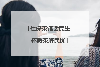 社保茶馆话民生 一杯暖茶解民忧