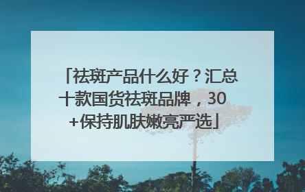 祛斑产品什么好？汇总十款国货祛斑品牌，30+保持肌肤嫩亮严选