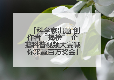科学家出题 创作者“揭榜” 企鹅科普视频大赛喊你来赢百万奖金