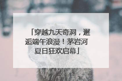 穿越九天奇洞，邂逅端午浪漫！茅岩河夏日狂欢启幕