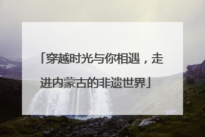 穿越时光与你相遇，走进内蒙古的非遗世界