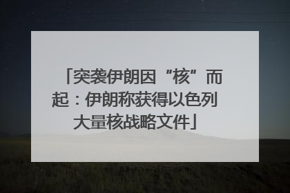 突袭伊朗因“核”而起：伊朗称获得以色列大量核战略文件