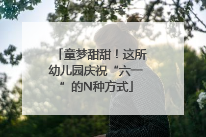 童梦甜甜！这所幼儿园庆祝“六一”的N种方式