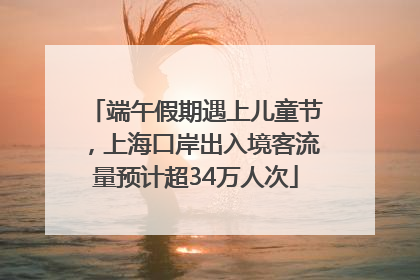 端午假期遇上儿童节，上海口岸出入境客流量预计超34万人次