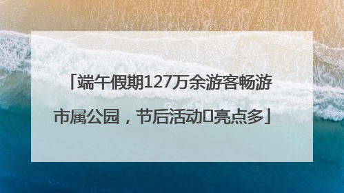 端午假期127万余游客畅游市属公园，节后活动﻿亮点多