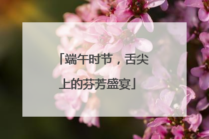 端午时节，舌尖上的芬芳盛宴