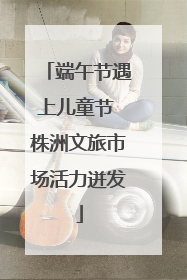端午节遇上儿童节 株洲文旅市场活力迸发
