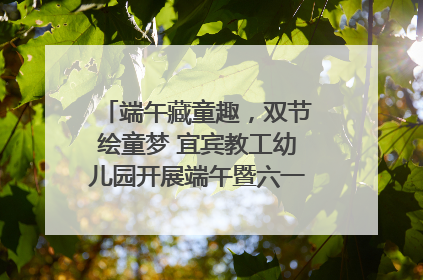 端午藏童趣，双节绘童梦 宜宾教工幼儿园开展端午暨六一亲子游园活动