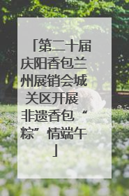 第二十届庆阳香包兰州展销会城关区开展 非遗香包“粽”情端午