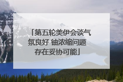 第五轮美伊会谈气氛良好 铀浓缩问题存在妥协可能