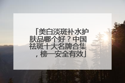 美白淡斑补水护肤品哪个好？中国祛斑十大名牌合集，榜一安全有效