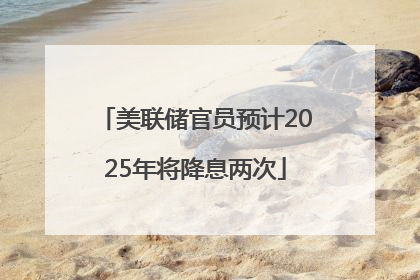 美联储官员预计2025年将降息两次