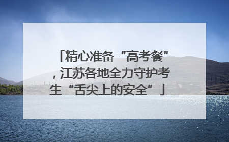 精心准备“高考餐”,江苏各地全力守护考生“舌尖上的安全”