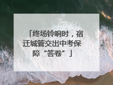 终场铃响时，宿迁城管交出中考保障“答卷”