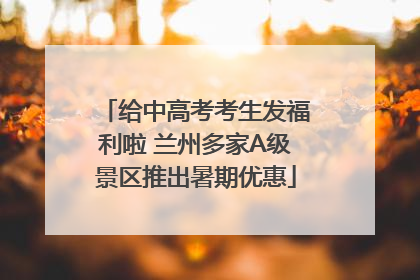 给中高考考生发福利啦 兰州多家A级景区推出暑期优惠