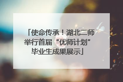 使命传承！湖北二师举行首届“优师计划”毕业生成果展示