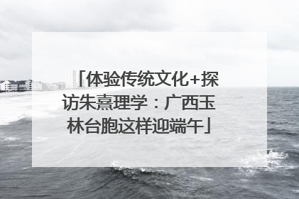 体验传统文化+探访朱熹理学：广西玉林台胞这样迎端午