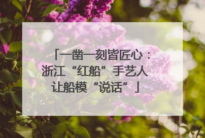 一凿一刻皆匠心：浙江“红船”手艺人让船模“说话”