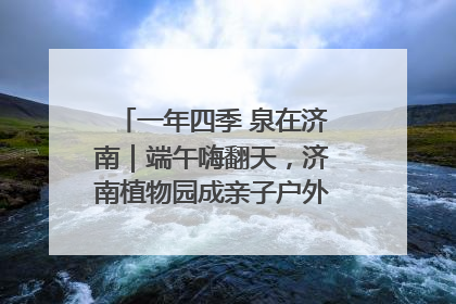 一年四季 泉在济南｜端午嗨翻天，济南植物园成亲子户外热门打卡地